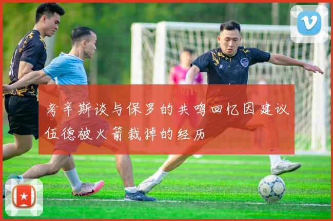 考辛斯谈与保罗的共鸣回忆因建议伍德被火箭裁掉的经历