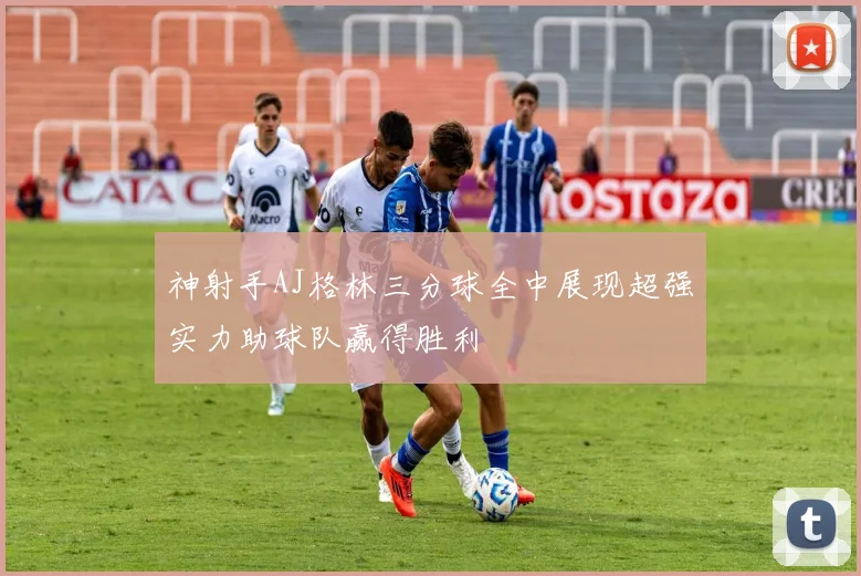 神射手AJ格林三分球全中展现超强实力助球队赢得胜利