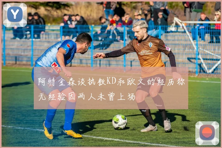 阿特金森谈执教KD和欧文的经历称无经验因两人未曾上场