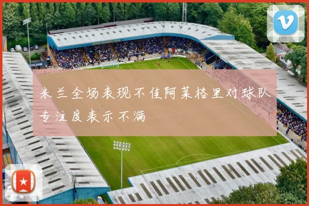 米兰全场表现不佳阿莱格里对球队专注度表示不满