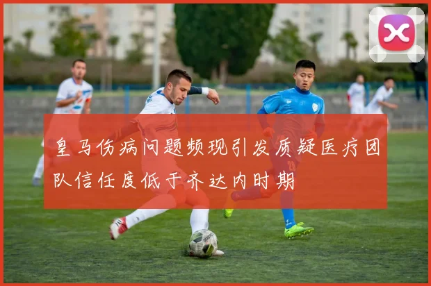 皇马伤病问题频现引发质疑医疗团队信任度低于齐达内时期