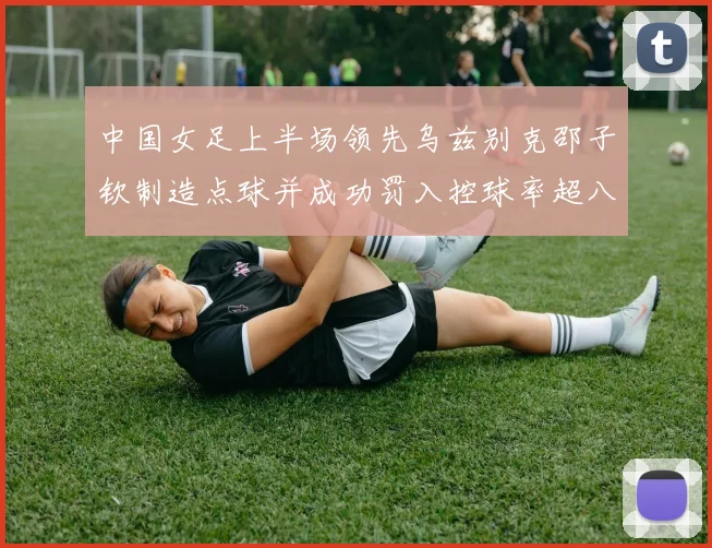 中国女足上半场领先乌兹别克邵子钦制造点球并成功罚入控球率超八成