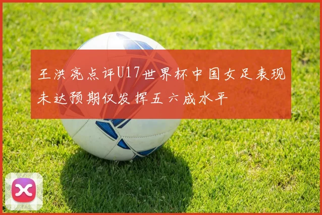 王洪亮点评U17世界杯中国女足表现未达预期仅发挥五六成水平