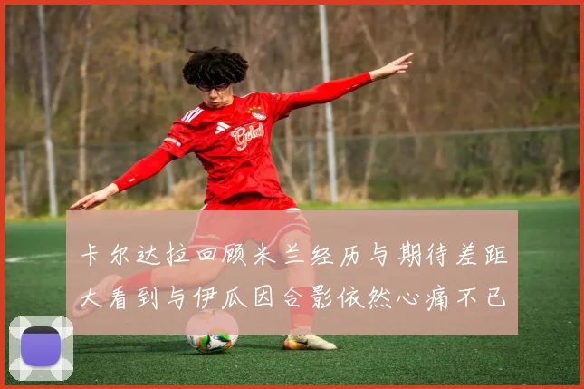 卡尔达拉回顾米兰经历与期待差距大看到与伊瓜因合影依然心痛不已