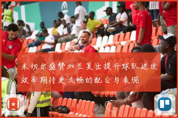 米切尔盛赞加兰复出提升球队进攻效率期待更流畅的配合与表现