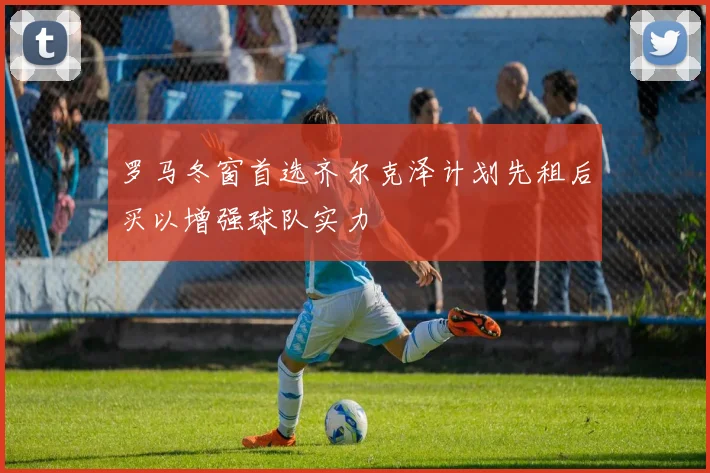 罗马冬窗首选齐尔克泽计划先租后买以增强球队实力