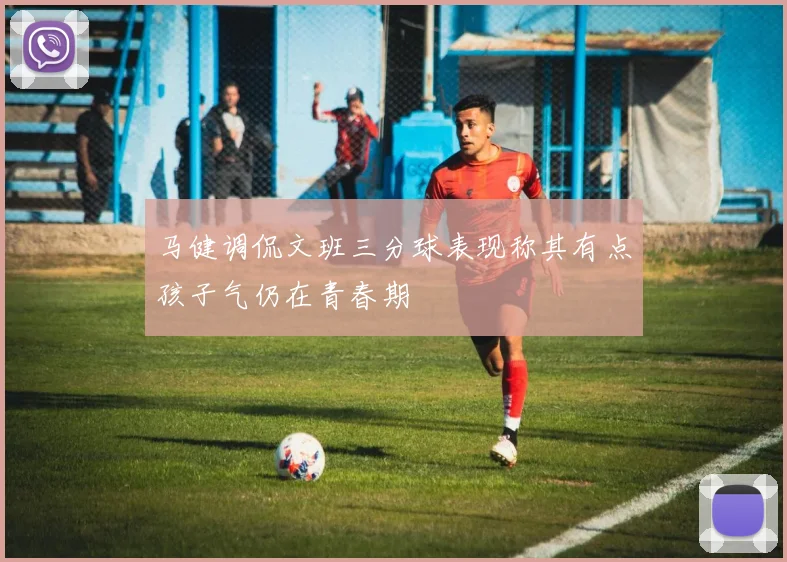 马健调侃文班三分球表现称其有点孩子气仍在青春期