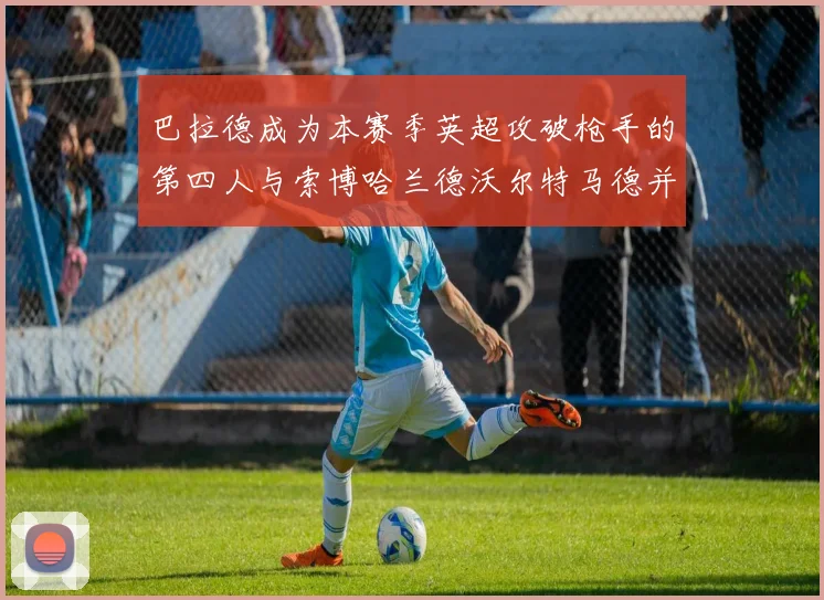 巴拉德成为本赛季英超攻破枪手的第四人与索博哈兰德沃尔特马德并肩齐名