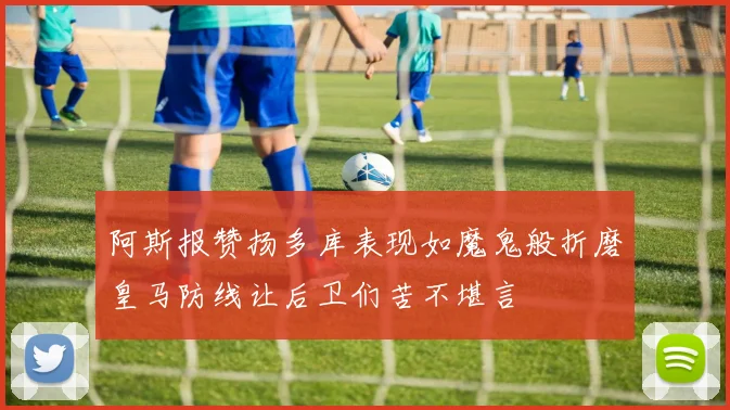 阿斯报赞扬多库表现如魔鬼般折磨皇马防线让后卫们苦不堪言