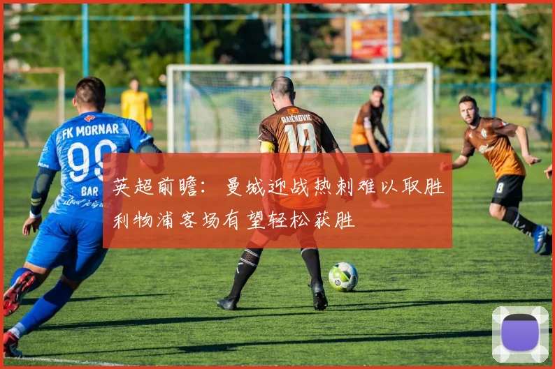 英超前瞻：曼城迎战热刺难以取胜利物浦客场有望轻松获胜