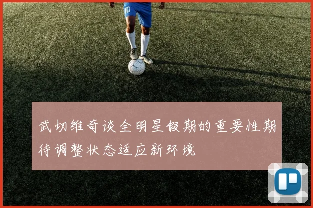 武切维奇谈全明星假期的重要性期待调整状态适应新环境