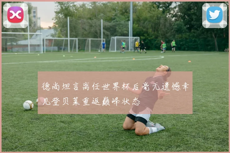 德尚坦言离任世界杯后毫无遗憾幸见登贝莱重返巅峰状态