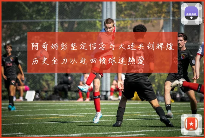 阿奇姆彭坚定信念与大连共创辉煌历史全力以赴回馈球迷热爱