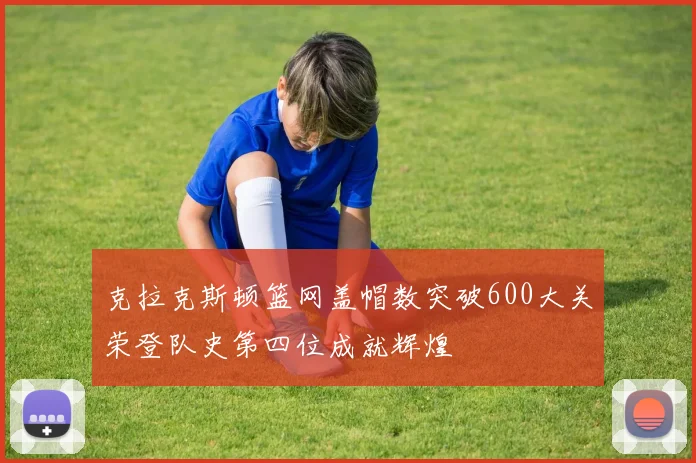 克拉克斯顿篮网盖帽数突破600大关荣登队史第四位成就辉煌