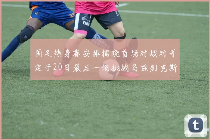 国足热身赛安排揭晓首场对战对手定于20日最后一场挑战乌兹别克斯坦