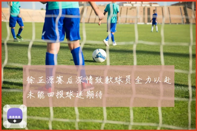 徐正源赛后深情致歉球员全力以赴未能回报球迷期待