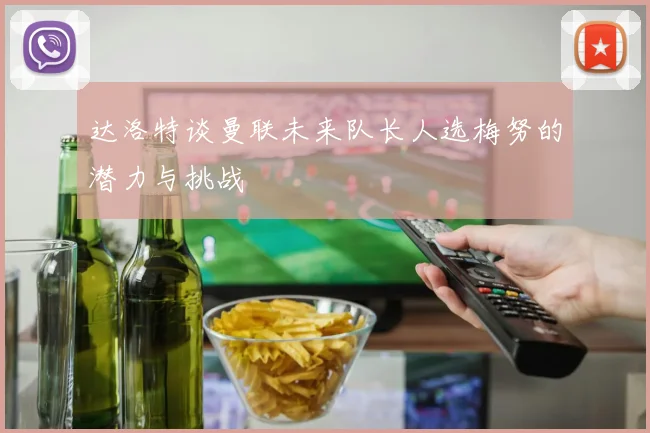 达洛特谈曼联未来队长人选梅努的潜力与挑战