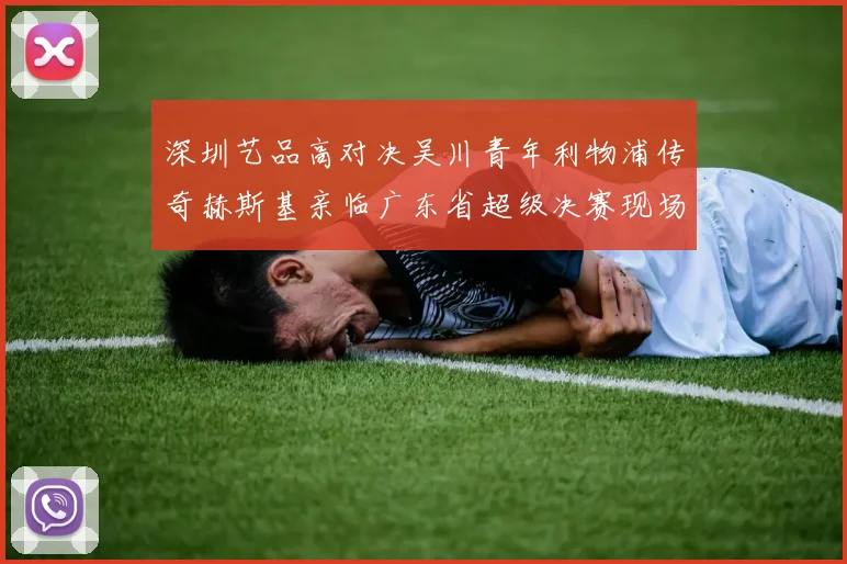 深圳艺品高对决吴川青年利物浦传奇赫斯基亲临广东省超级决赛现场