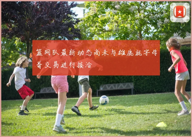 篮网队最新动态尚未与雄鹿就字母哥交易进行接洽