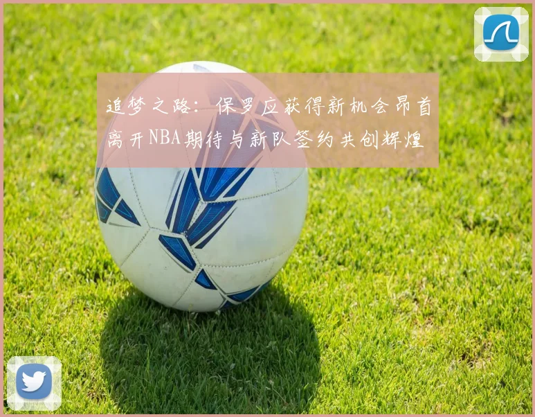 追梦之路：保罗应获得新机会昂首离开NBA期待与新队签约共创辉煌